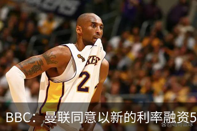BBC：曼联同意以新的利率融资5.5亿美元，新贷款利率5.36%